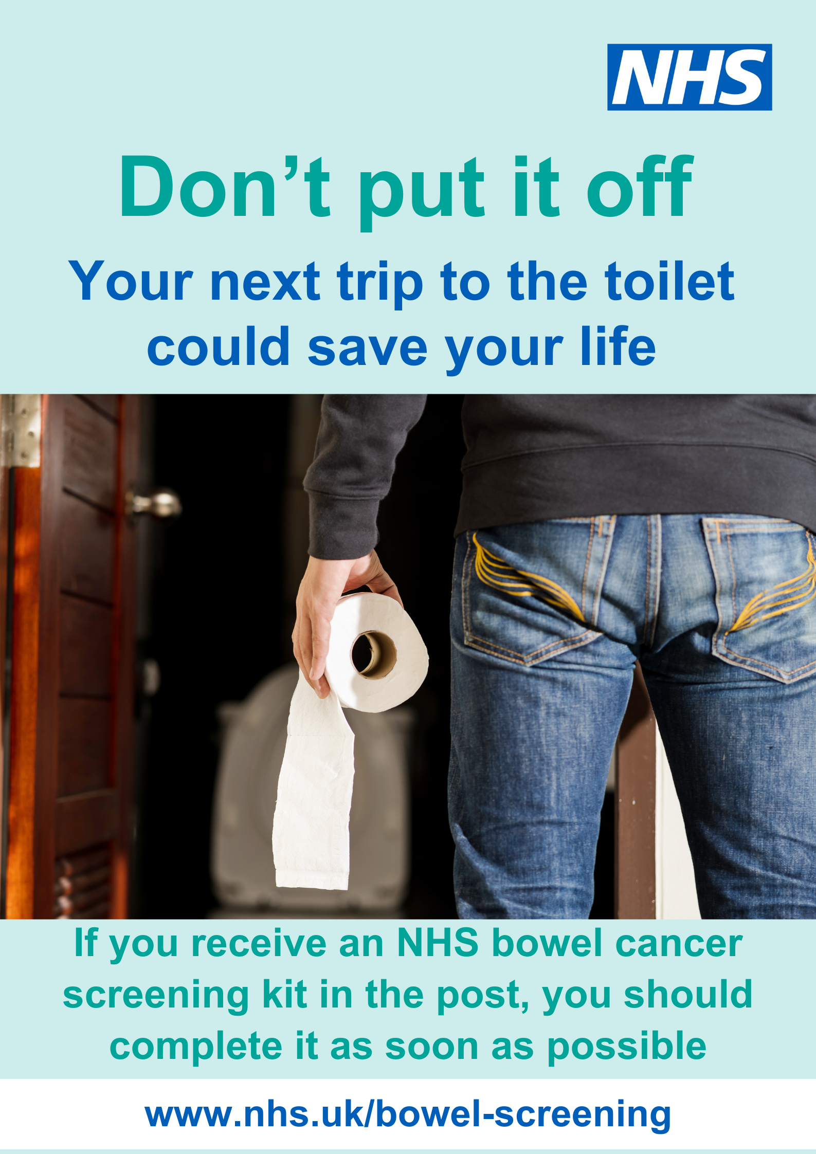 The bottom half of a person in jeans standing in front of a toilet holding a toilet roll and the words Don't Put it Off Your Next trip to the toilet could save your life If you receive an NHS bowel cancer screening kit in the post, you should complete it as soon as possible. www.nhs.uk/bowel-screening
